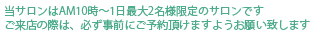 当サロンは午前十時から　一日最大2名様限定のサロンです。ご来店の際は必ず事前にご予約いただけますようお願いいたします。